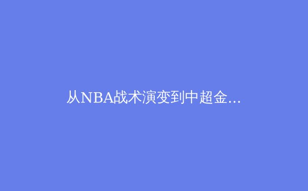 从NBA战术演变到中超金元泡沫：现代体育的竞技与商业博弈 - 4