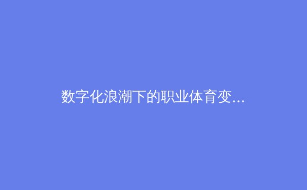 数字化浪潮下的职业体育变革：从数据分析到虚拟训练的革命 - 3