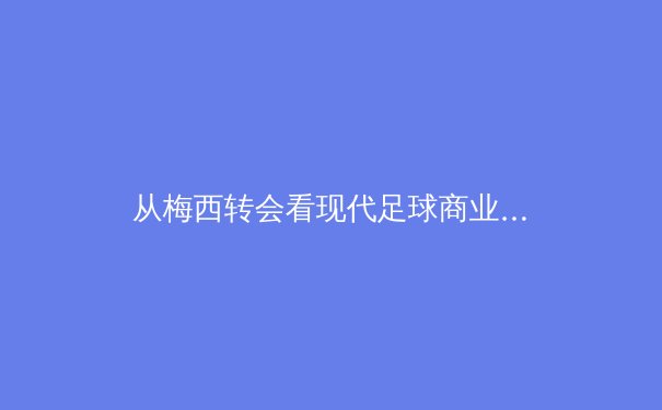 从梅西转会看现代足球商业化变革：资本、社群与数字时代的体育新生态