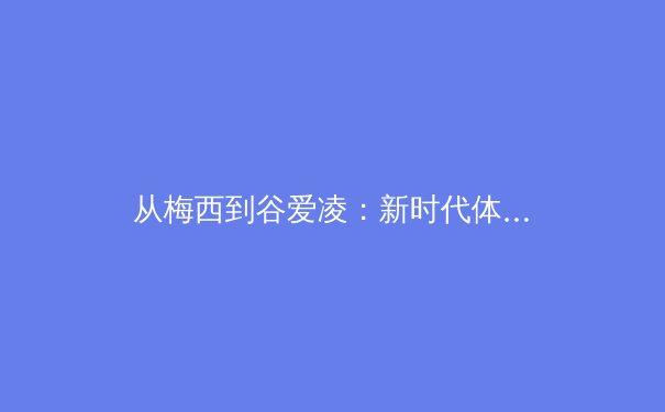 从梅西到谷爱凌：新时代体育偶像的社会影响力与商业变革