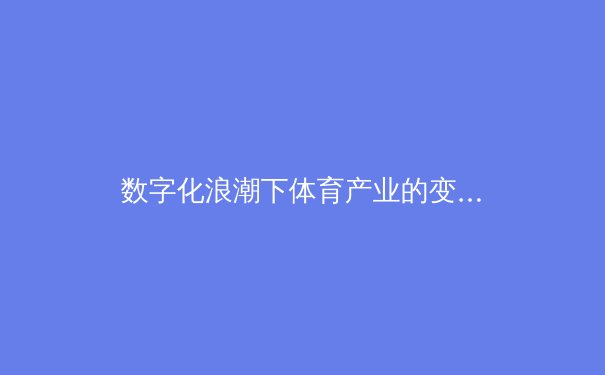 数字化浪潮下体育产业的变革：从转播技术到沉浸式观赛体验的全面升级 - 3