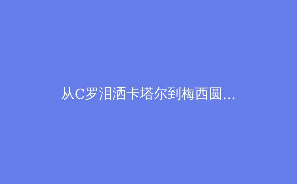 从C罗泪洒卡塔尔到梅西圆梦，深度解析巨星黄昏时代的体育精神传承 - 2
