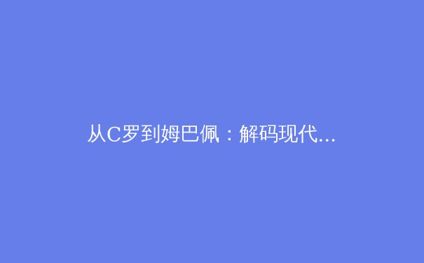 从C罗到姆巴佩：解码现代足球运动员的巅峰周期演变 - 2
